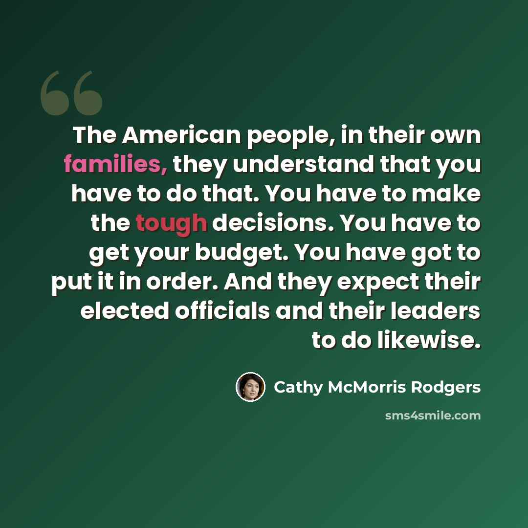 “The American people, in their own families, they understand that you have to do that. You have to make the tough decisions. You have to get your budget. You have got to put it in order. And they expect their elected officials and their leaders to do likewise.” quote by Cathy McMorris Rodgers