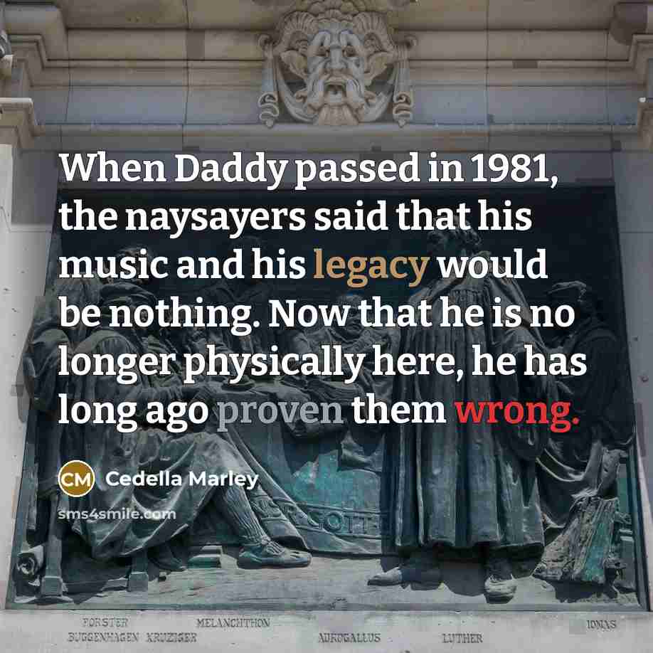 “When Daddy passed in 1981, the naysayers said that his music and his legacy would be nothing. Now that he is no longer physically here, he has long ago proven them wrong.” quote by Cedella Marley