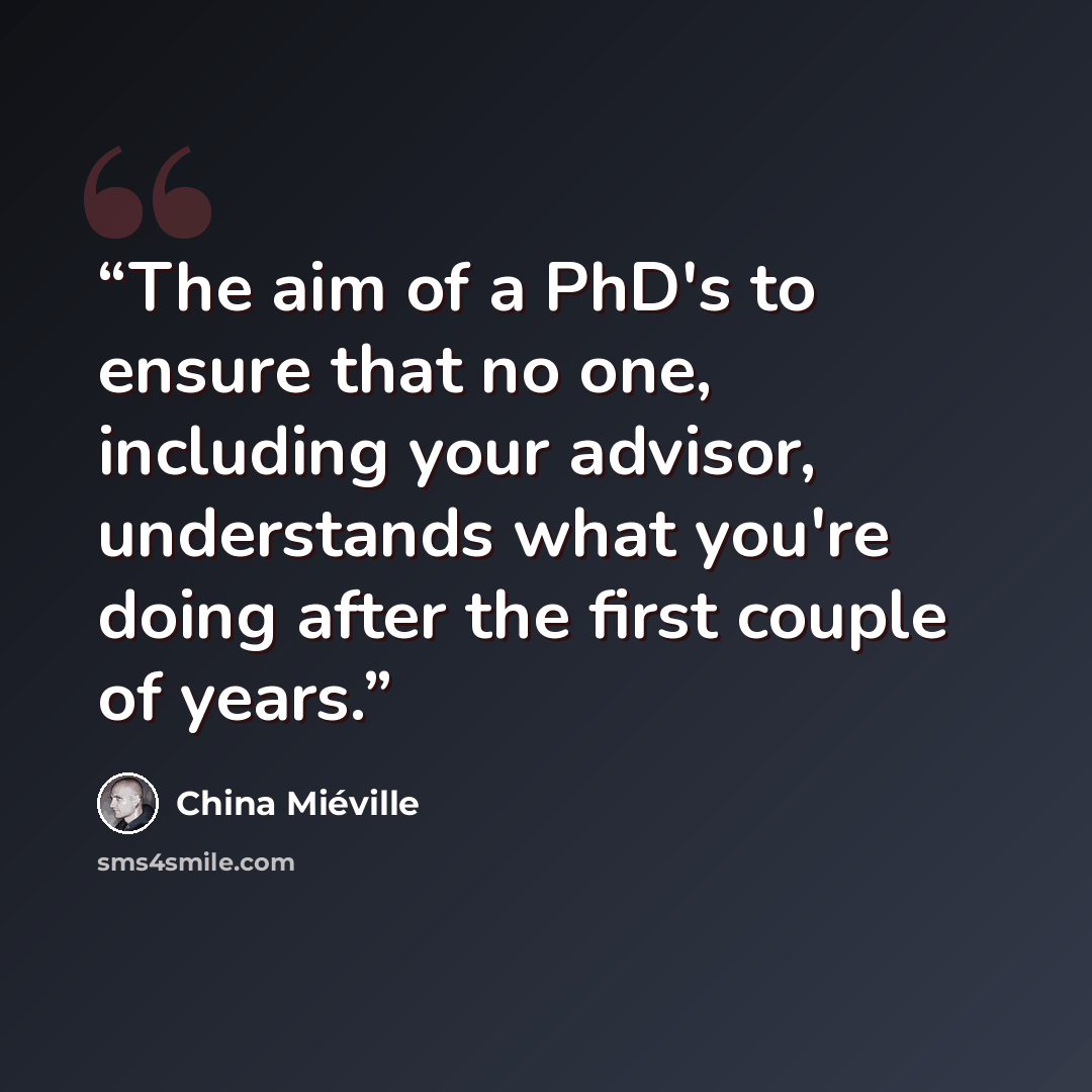 “The aim of a PhD's to ensure that no one, including your advisor, understands what you're doing after the first couple of years.” quote by China Miéville