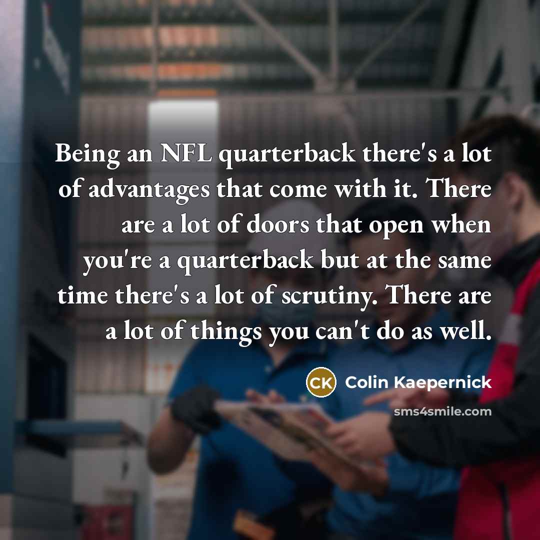 “Being an NFL quarterback there's a lot of advantages that come with it. There are a lot of doors that open when you're a quarterback but at the same time there's a lot of scrutiny. There are a lot of things you can't do as well.” quote by Colin Kaepernick