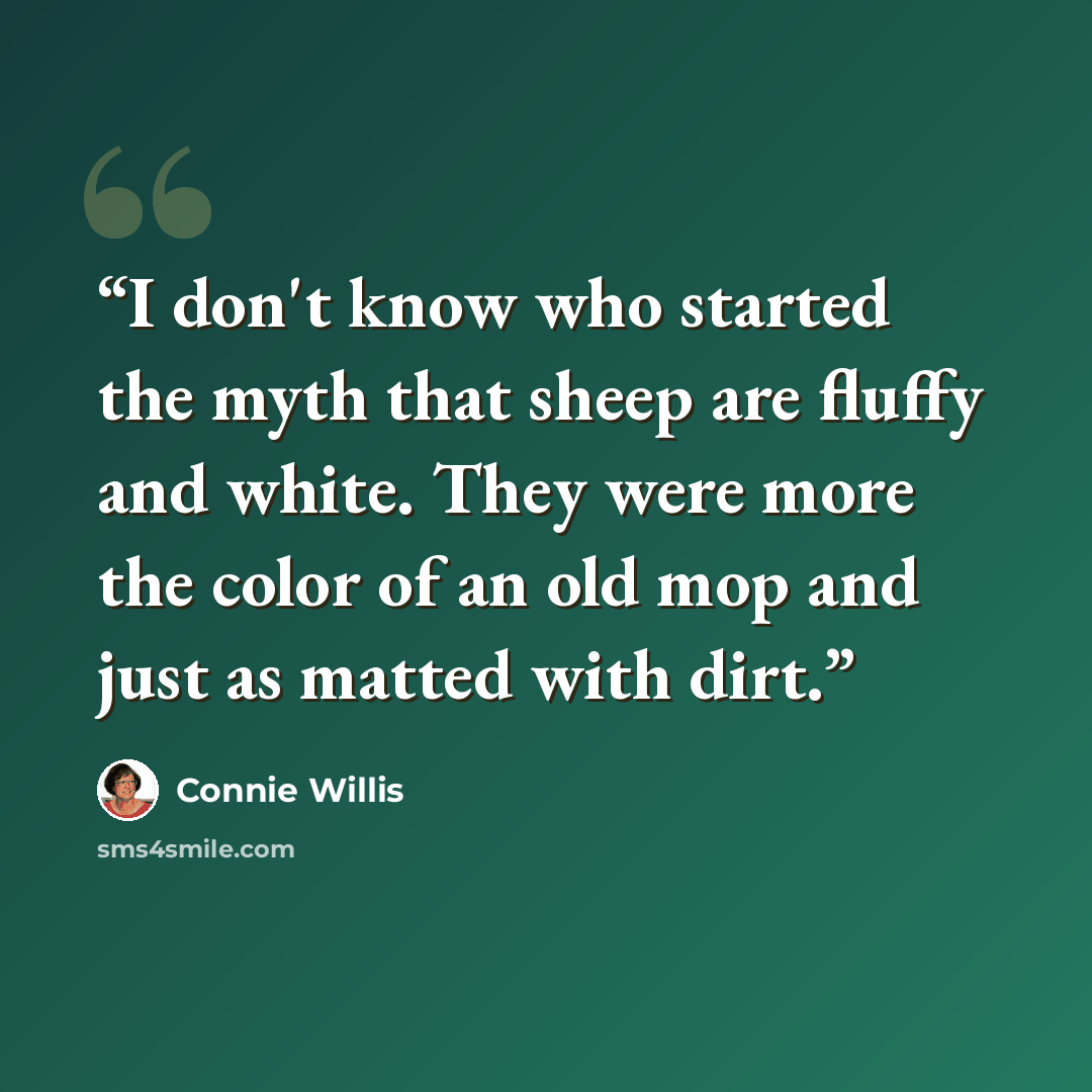 “I don't know who started the myth that sheep are fluffy and white. They were more the color of an old mop and just as matted with dirt.” quote by Connie Willis