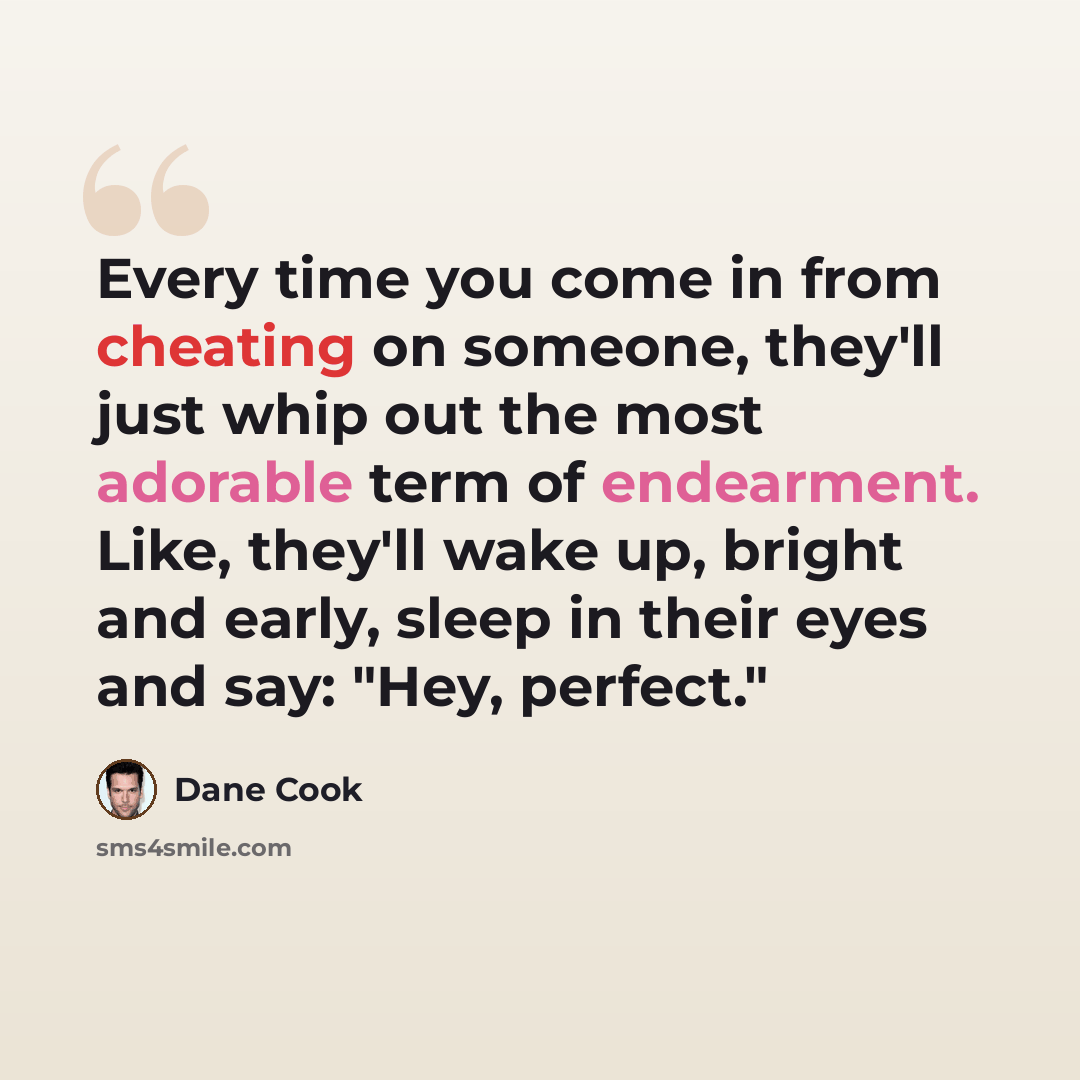 “Every time you come in from cheating on someone, they'll just whip out the most adorable term of endearment. Like, they'll wake up, bright and early, sleep in their eyes and say: "Hey, perfect."” quote by Dane Cook