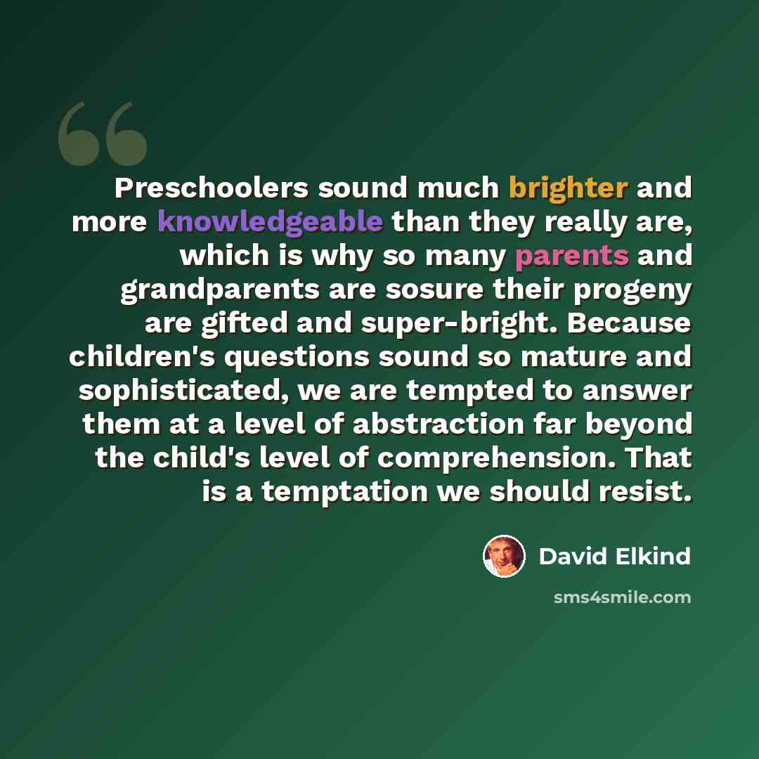 “Preschoolers sound much brighter and more knowledgeable than they really are, which is why so many parents and grandparents are sosure their progeny are gifted and super-bright. Because children's questions sound so mature and sophisticated, we are tempted to answer them at a level of abstraction…” quote by David Elkind