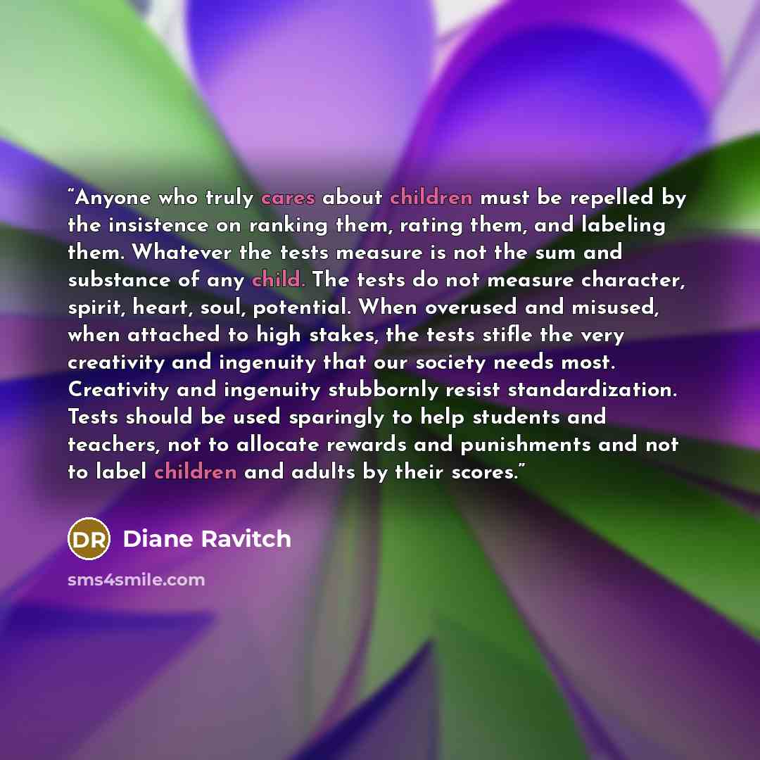 “Anyone who truly cares about children must be repelled by the insistence on ranking them, rating them, and labeling them. Whatever the tests measure is not the sum and substance of any child. The tests do not measure character, spirit, heart, soul, potential. When overused and misused, when…” quote by Diane Ravitch
