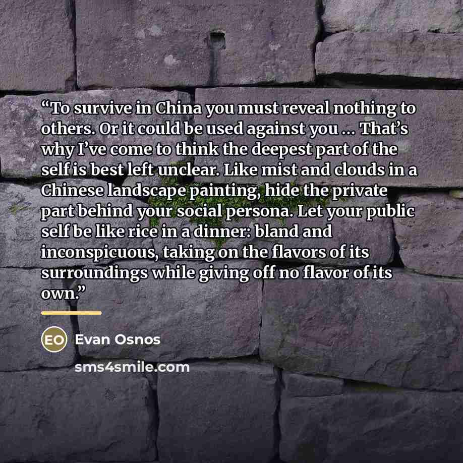 “To survive in China you must reveal nothing to others. Or it could be used against you … That’s why I’ve come to think the deepest part of the self is best left unclear. Like mist and clouds in a Chinese landscape painting, hide the private part behind your social persona. Let your public self be…” quote by Evan Osnos