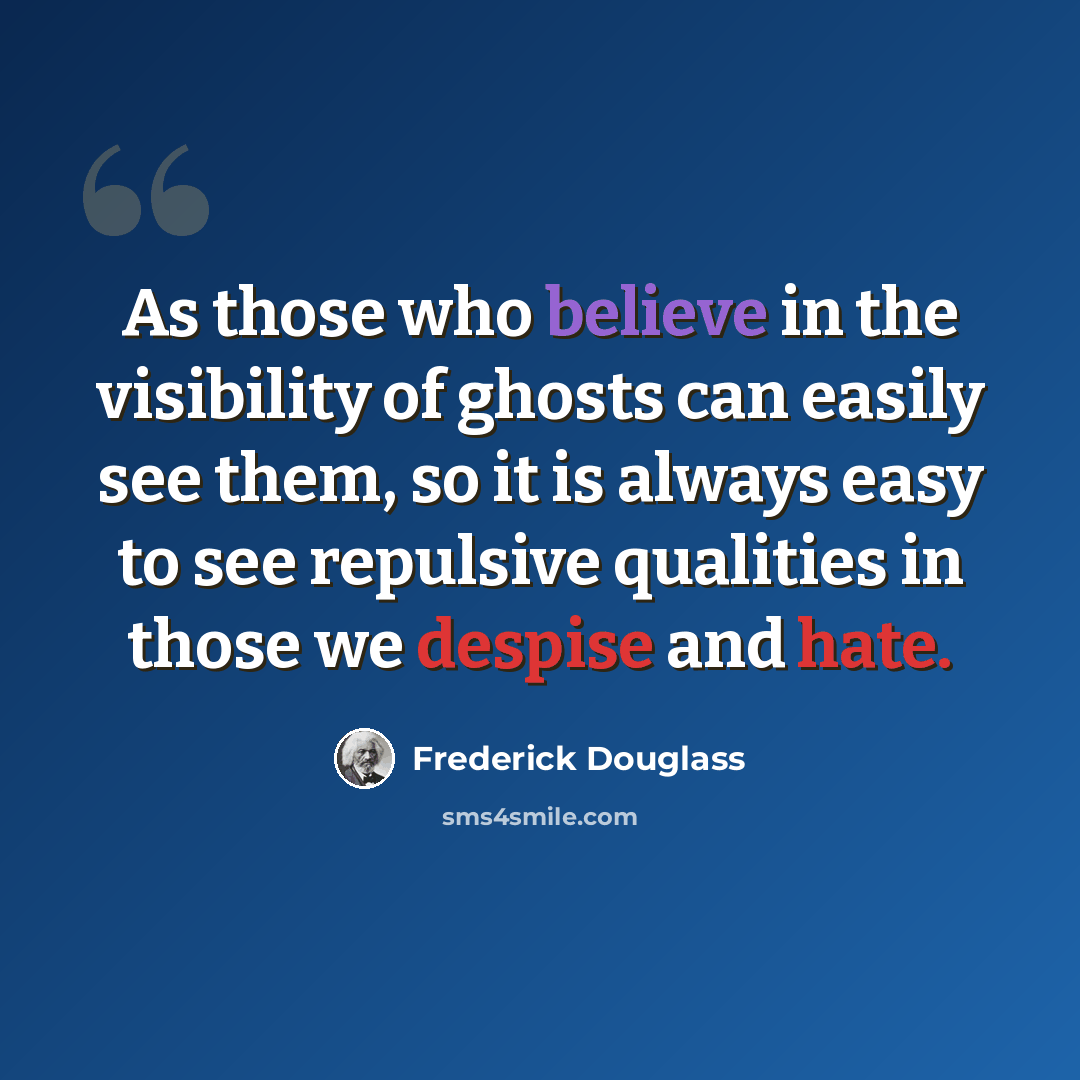“As those who believe in the visibility of ghosts can easily see them, so it is always easy to see repulsive qualities in those we despise and hate.” quote by Frederick Douglass