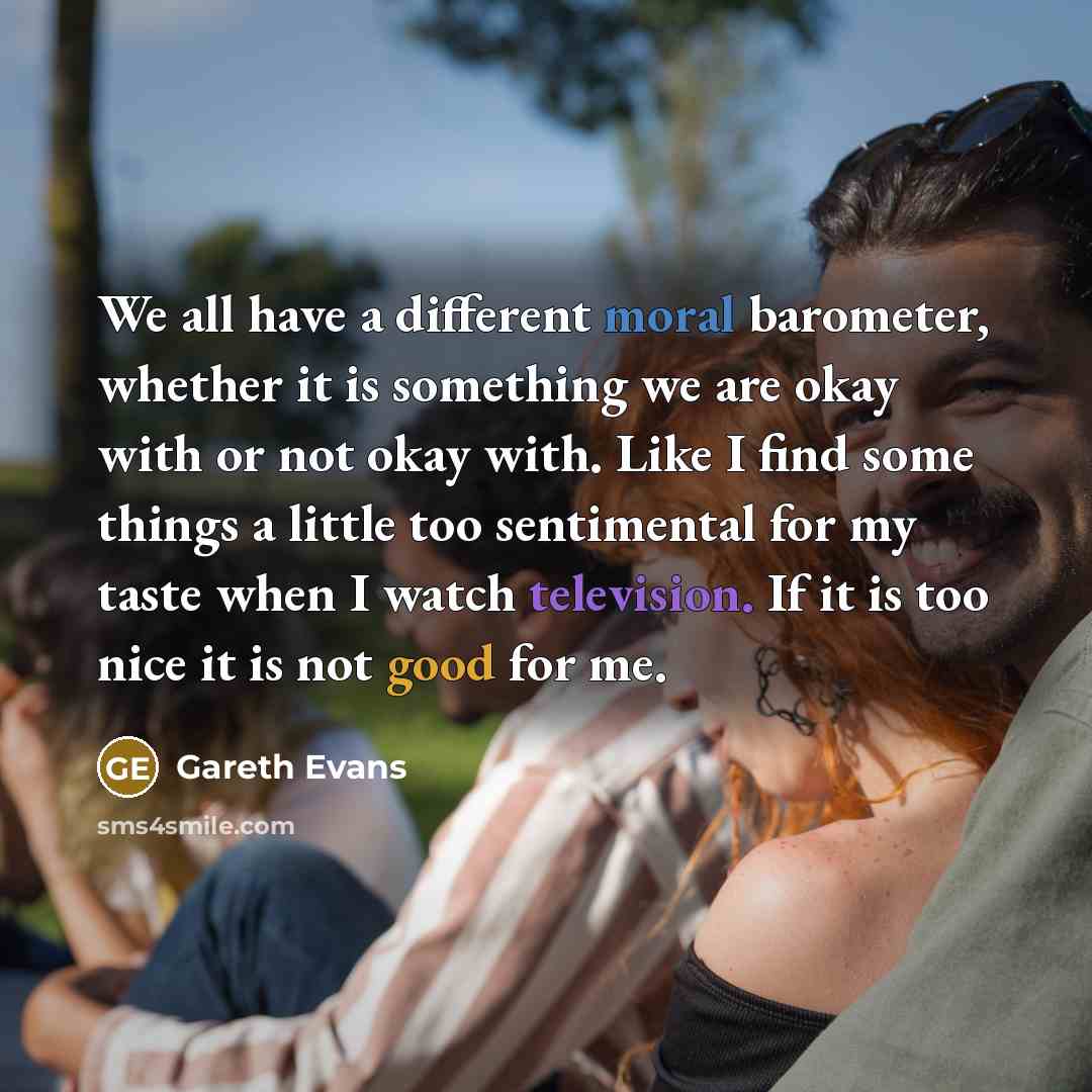 “We all have a different moral barometer, whether it is something we are okay with or not okay with. Like I find some things a little too sentimental for my taste when I watch television. If it is too nice it is not good for me.” quote by Gareth Evans