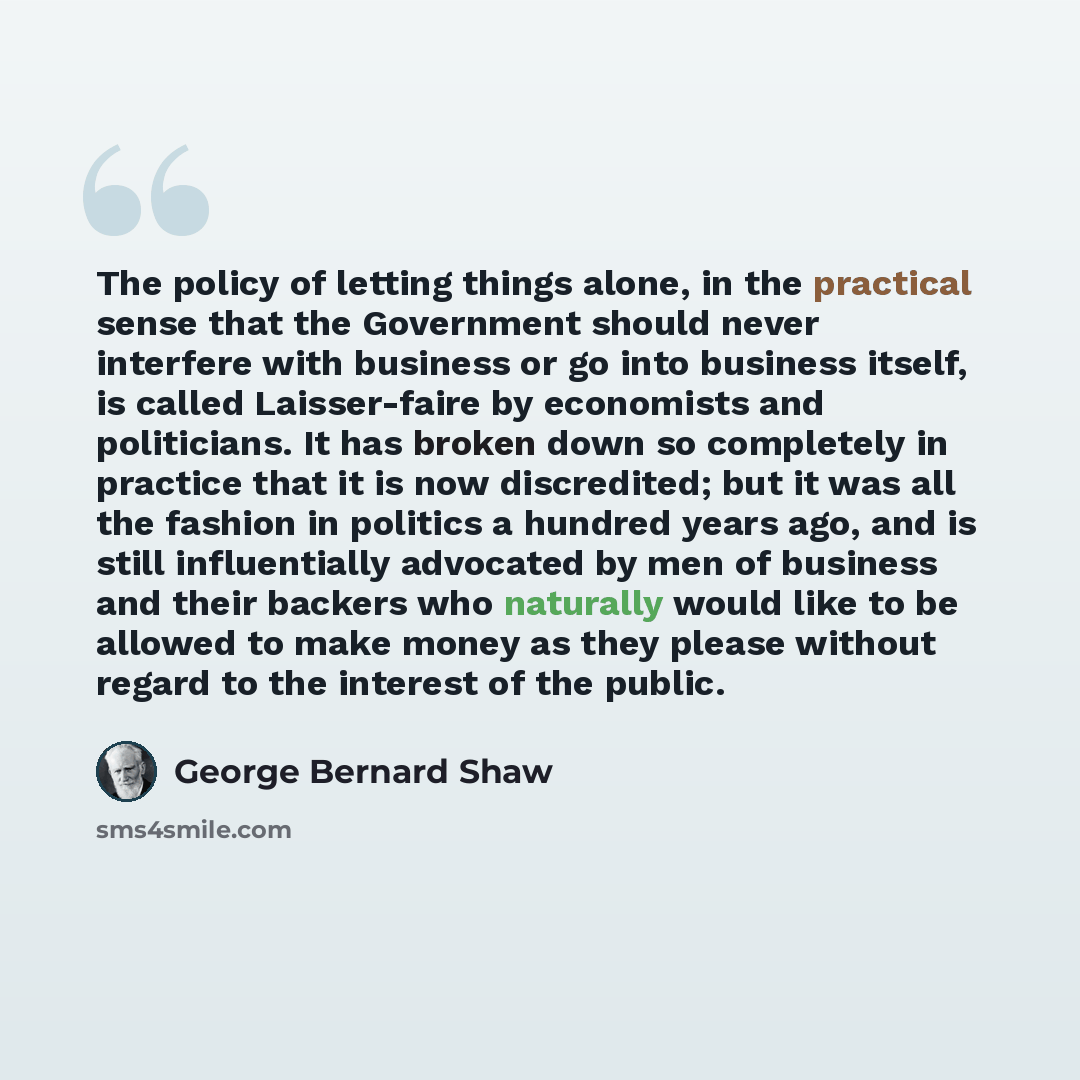 “The policy of letting things alone, in the practical sense that the Government should never interfere with business or go into business itself, is called Laisser-faire by economists and politicians. It has broken down so completely in practice that it is now discredited; but it was all the fashion…” quote by George Bernard Shaw