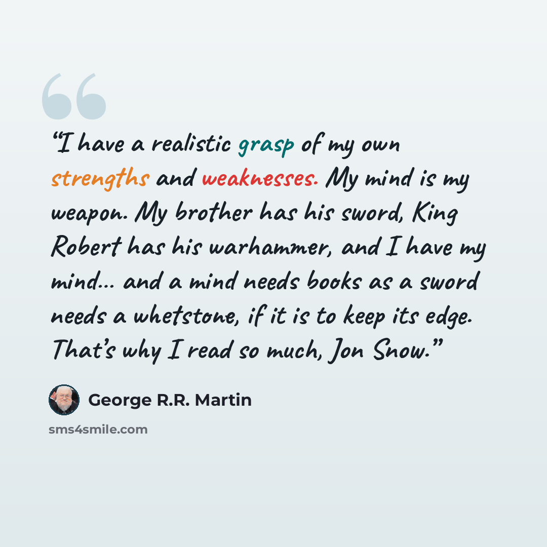 “I have a realistic grasp of my own strengths and weaknesses. My mind is my weapon. My brother has his sword, King Robert has his warhammer, and I have my mind… and a mind needs books as a sword needs a whetstone, if it is to keep its edge. That’s why I read so much, Jon Snow.” quote by George R.R. Martin