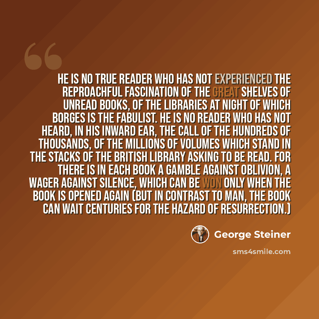 “He is no true reader who has not experienced the reproachful fascination of the great shelves of unread books, of the libraries at night of which Borges is the fabulist. He is no reader who has not heard, in his inward ear, the call of the hundreds of thousands, of the millions of volumes which…” quote by George Steiner