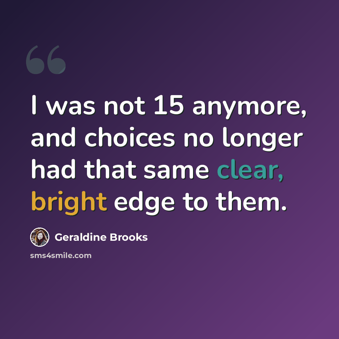 “I was not 15 anymore, and choices no longer had that same clear, bright edge to them.” quote by Geraldine Brooks
