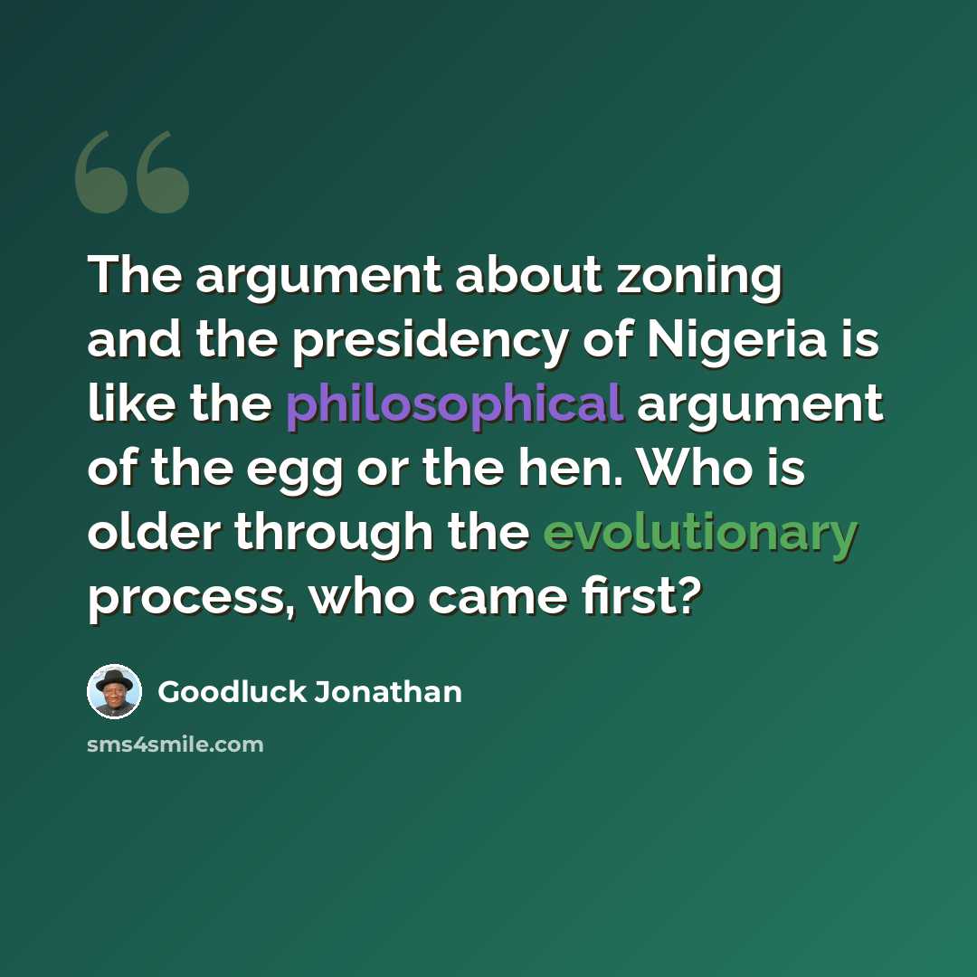 “The argument about zoning and the presidency of Nigeria is like the philosophical argument of the egg or the hen. Who is older through the evolutionary process, who came first?” quote by Goodluck Jonathan