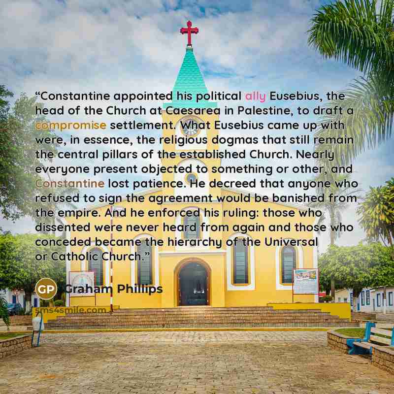 “Constantine appointed his political ally Eusebius, the head of the Church at Caesarea in Palestine, to draft a compromise settlement. What Eusebius came up with were, in essence, the religious dogmas that still remain the central pillars of the established Church. Nearly everyone present objected…” quote by Graham Phillips