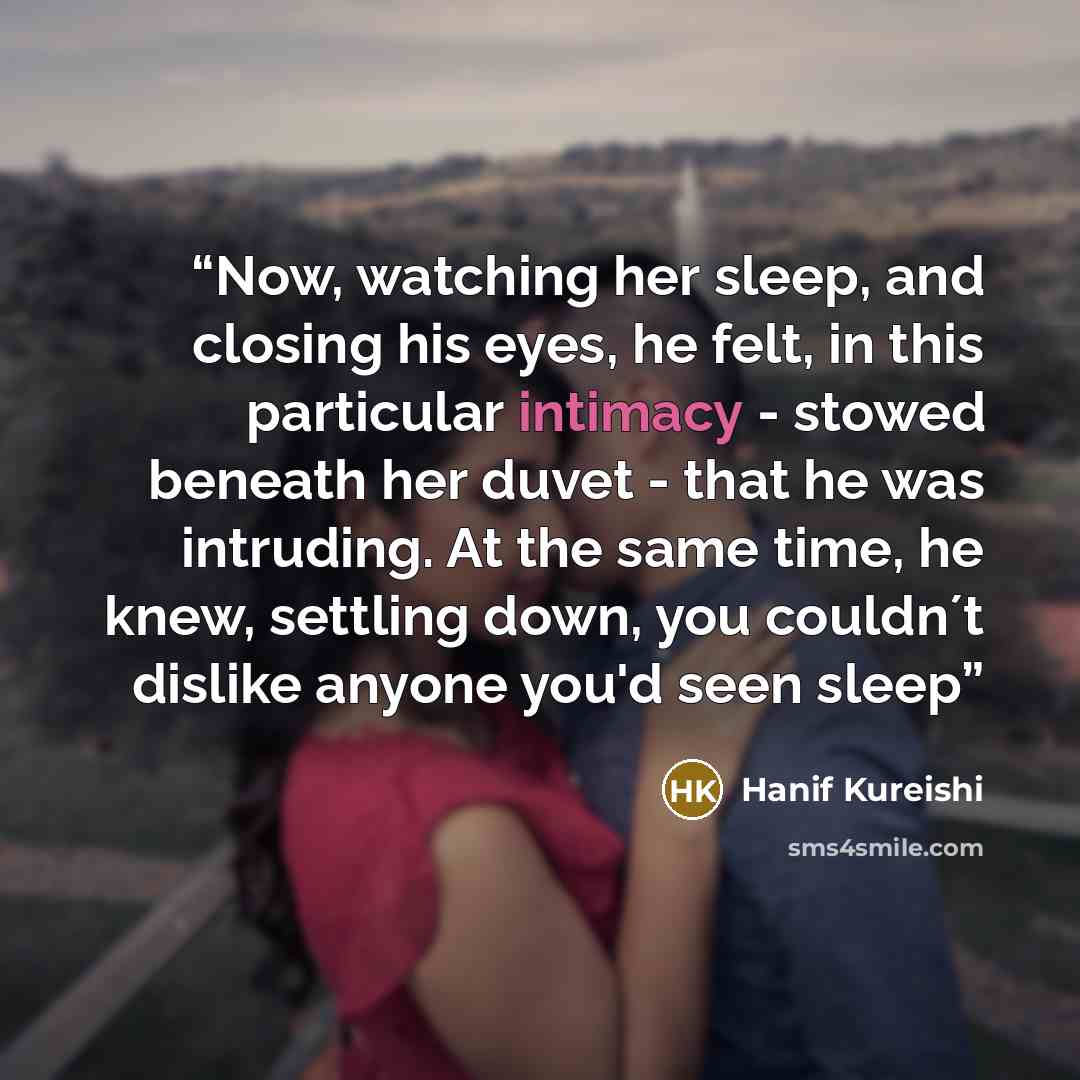 “Now, watching her sleep, and closing his eyes, he felt, in this particular intimacy - stowed beneath her duvet - that he was intruding. At the same time, he knew, settling down, you couldn´t dislike anyone you'd seen sleep” quote by Hanif Kureishi