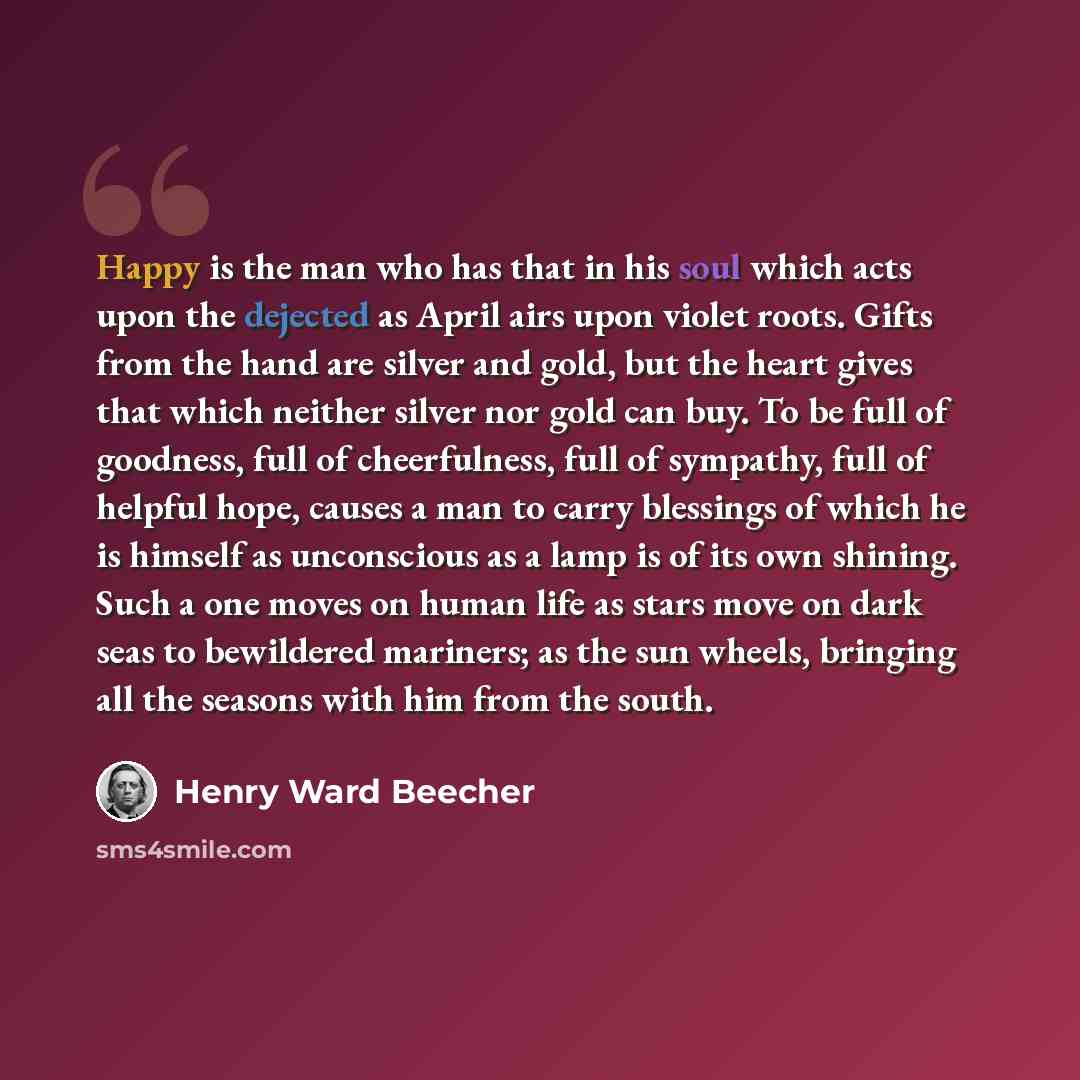 “Happy is the man who has that in his soul which acts upon the dejected as April airs upon violet roots. Gifts from the hand are silver and gold, but the heart gives that which neither silver nor gold can buy. To be full of goodness, full of cheerfulness, full of sympathy, full of helpful hope…” quote by Henry Ward Beecher