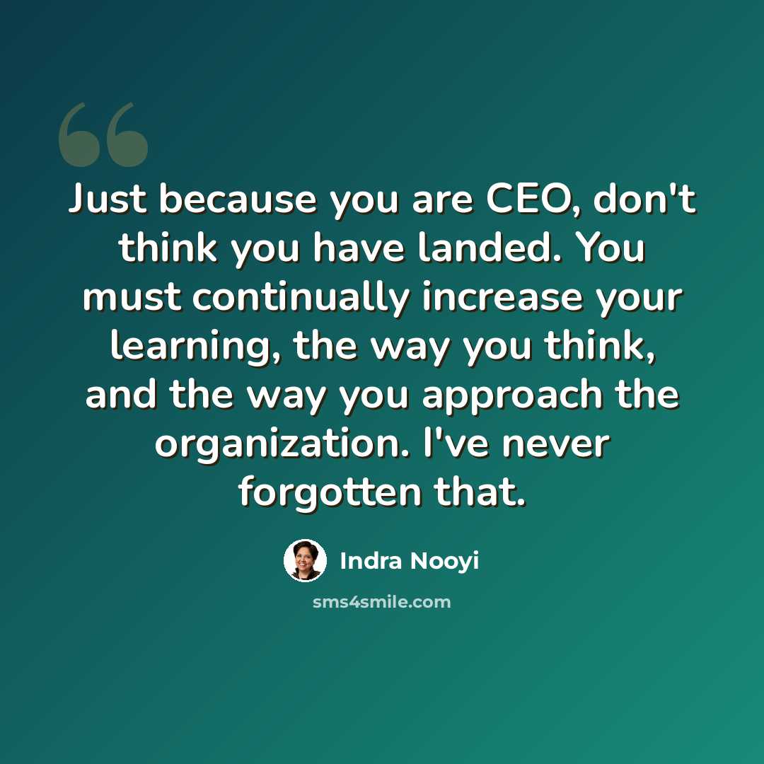 “Just because you are CEO, don't think you have landed. You must continually increase your learning, the way you think, and the way you approach the organization. I've never forgotten that.” quote by Indra Nooyi