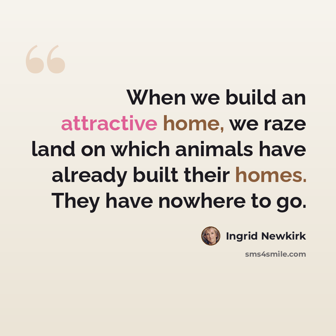 “When we build an attractive home, we raze land on which animals have already built their homes. They have nowhere to go.” quote by Ingrid Newkirk
