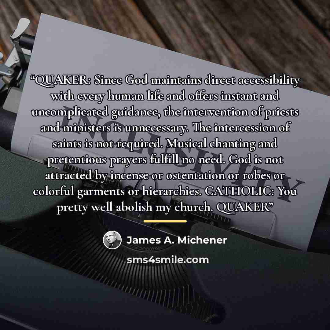 “QUAKER: Since God maintains direct accessibility with every human life and offers instant and uncomplicated guidance, the intervention of priests and ministers is unnecessary. The intercession of saints is not required. Musical chanting and pretentious prayers fulfill no need. God is not attracted…” quote by James A. Michener