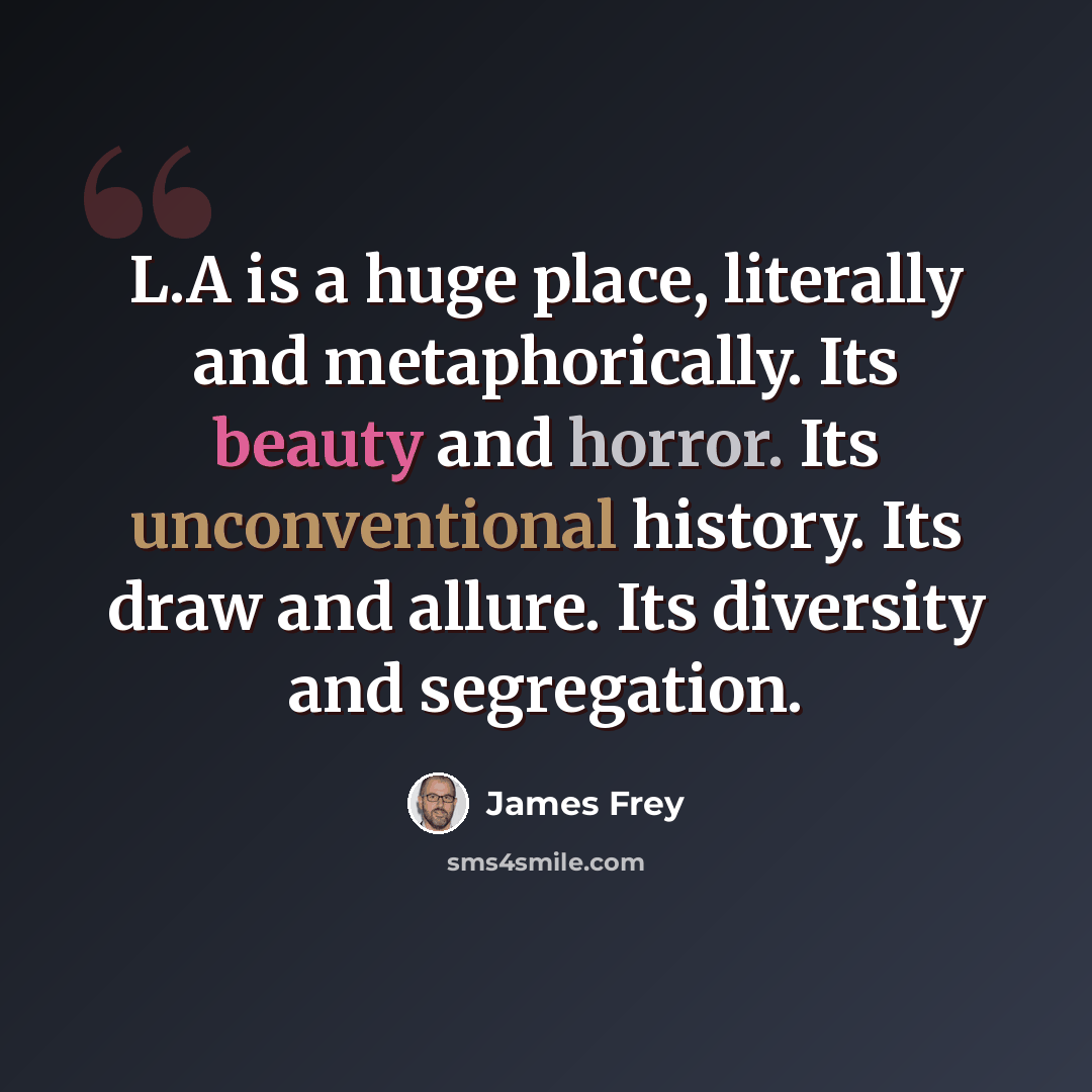 “L.A is a huge place, literally and metaphorically. Its beauty and horror. Its unconventional history. Its draw and allure. Its diversity and segregation.” quote by James Frey