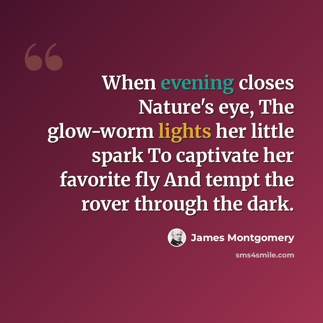 “When evening closes Nature's eye, The glow-worm lights her little spark To captivate her favorite fly And tempt the rover through the dark.” quote by James Montgomery