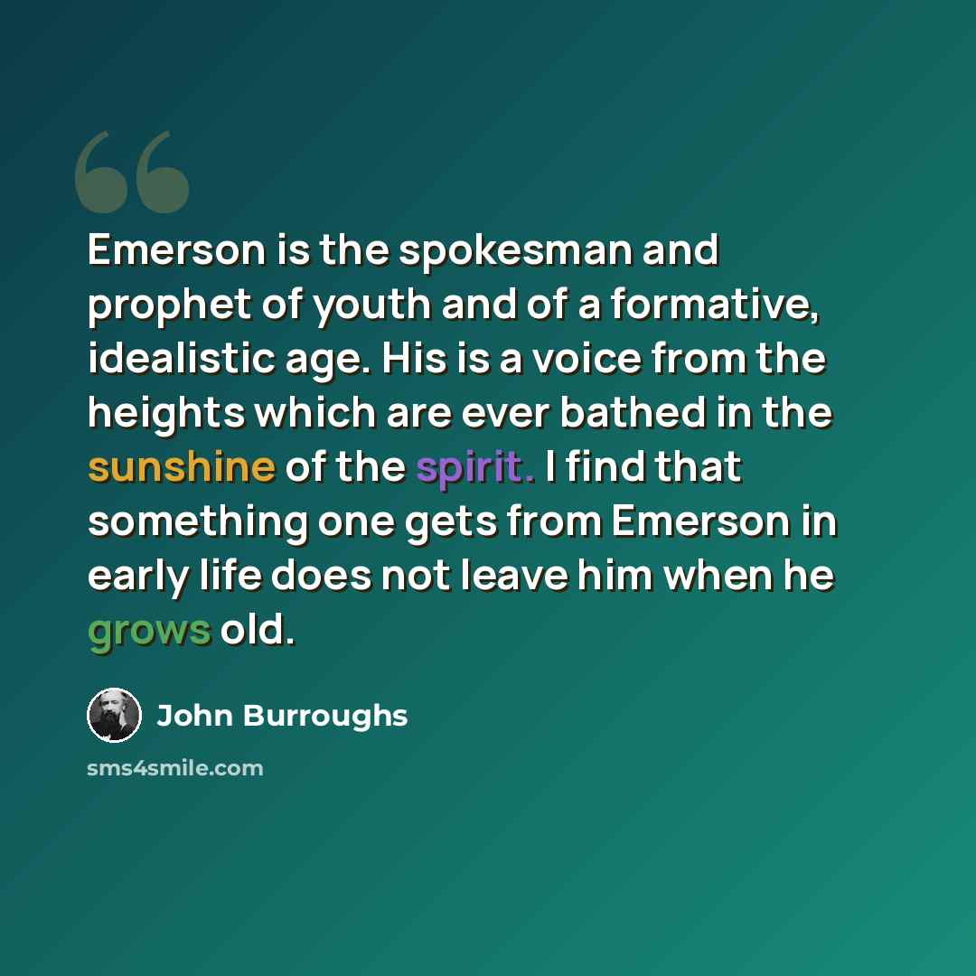 “Emerson is the spokesman and prophet of youth and of a formative, idealistic age. His is a voice from the heights which are ever bathed in the sunshine of the spirit. I find that something one gets from Emerson in early life does not leave him when he grows old.” quote by John Burroughs
