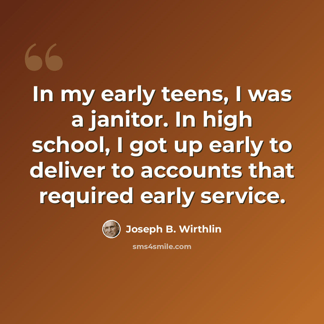 “In my early teens, I was a janitor. In high school, I got up early to deliver to accounts that required early service.” quote by Joseph B. Wirthlin