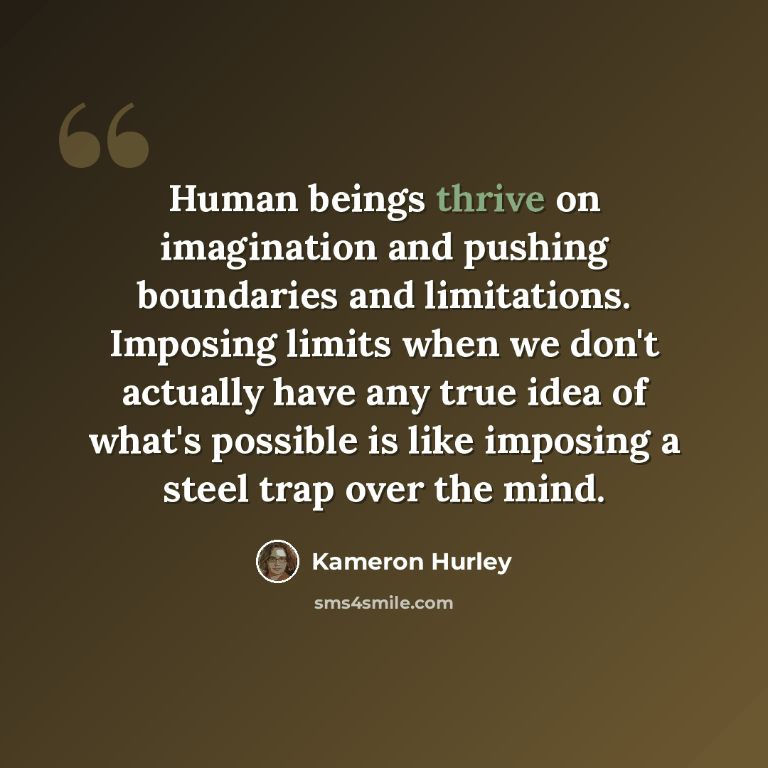 “Human beings thrive on imagination and pushing boundaries and limitations. Imposing limits when we don't actually have any true idea of what's possible is like imposing a steel trap over the mind.” quote by Kameron Hurley
