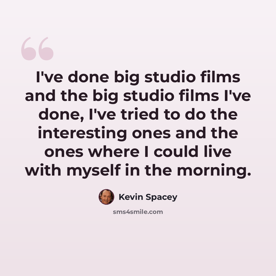“I've done big studio films and the big studio films I've done, I've tried to do the interesting ones and the ones where I could live with myself in the morning.” quote by Kevin Spacey