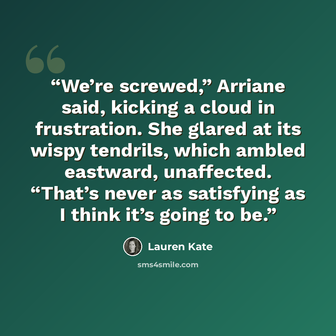“We’re screwed,” Arriane said, kicking a cloud in frustration. She glared at its wispy tendrils, which ambled eastward, unaffected. “That’s never as satisfying as I think it’s going to be.” quote by Lauren Kate