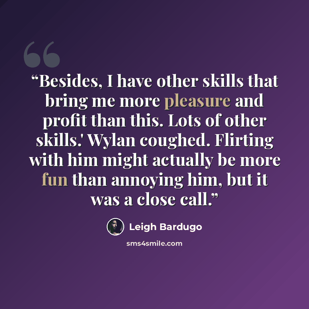 “Besides, I have other skills that bring me more pleasure and profit than this. Lots of other skills.' Wylan coughed. Flirting with him might actually be more fun than annoying him, but it was a close call.” quote by Leigh Bardugo