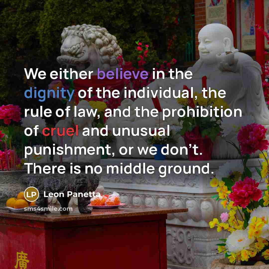 “We either believe in the dignity of the individual, the rule of law, and the prohibition of cruel and unusual punishment, or we don't. There is no middle ground.” quote by Leon Panetta