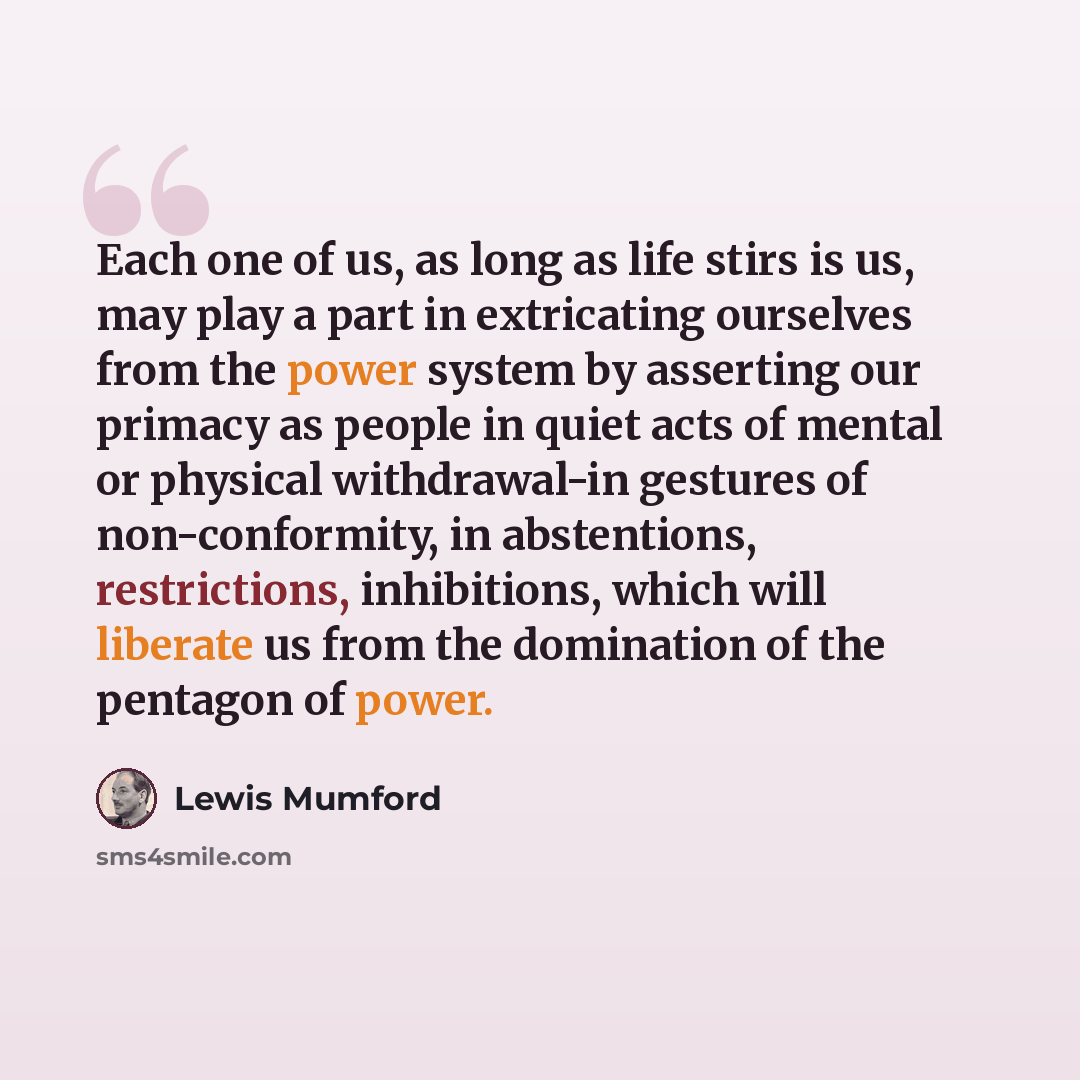 “Each one of us, as long as life stirs is us, may play a part in extricating ourselves from the power system by asserting our primacy as people in quiet acts of mental or physical withdrawal-in gestures of non-conformity, in abstentions, restrictions, inhibitions, which will liberate us from the…” quote by Lewis Mumford