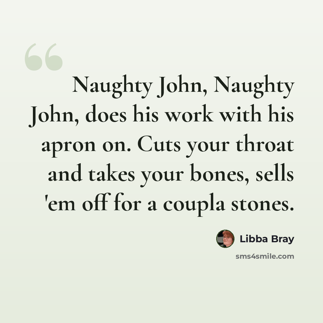 “Naughty John, Naughty John, does his work with his apron on. Cuts your throat and takes your bones, sells 'em off for a coupla stones.” quote by Libba Bray