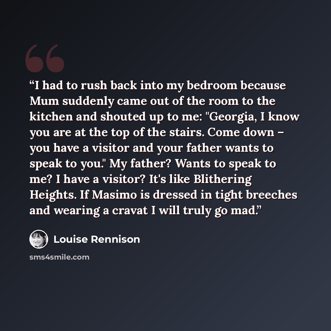 “I had to rush back into my bedroom because Mum suddenly came out of the room to the kitchen and shouted up to me: "Georgia, I know you are at the top of the stairs. Come down – you have a visitor and your father wants to speak to you." My father? Wants to speak to me? I have a visitor? It's like…” quote by Louise Rennison