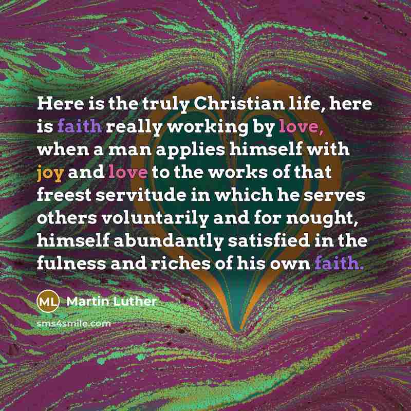 “Here is the truly Christian life, here is faith really working by love, when a man applies himself with joy and love to the works of that freest servitude in which he serves others voluntarily and for nought, himself abundantly satisfied in the fulness and riches of his own faith.” quote by Martin Luther
