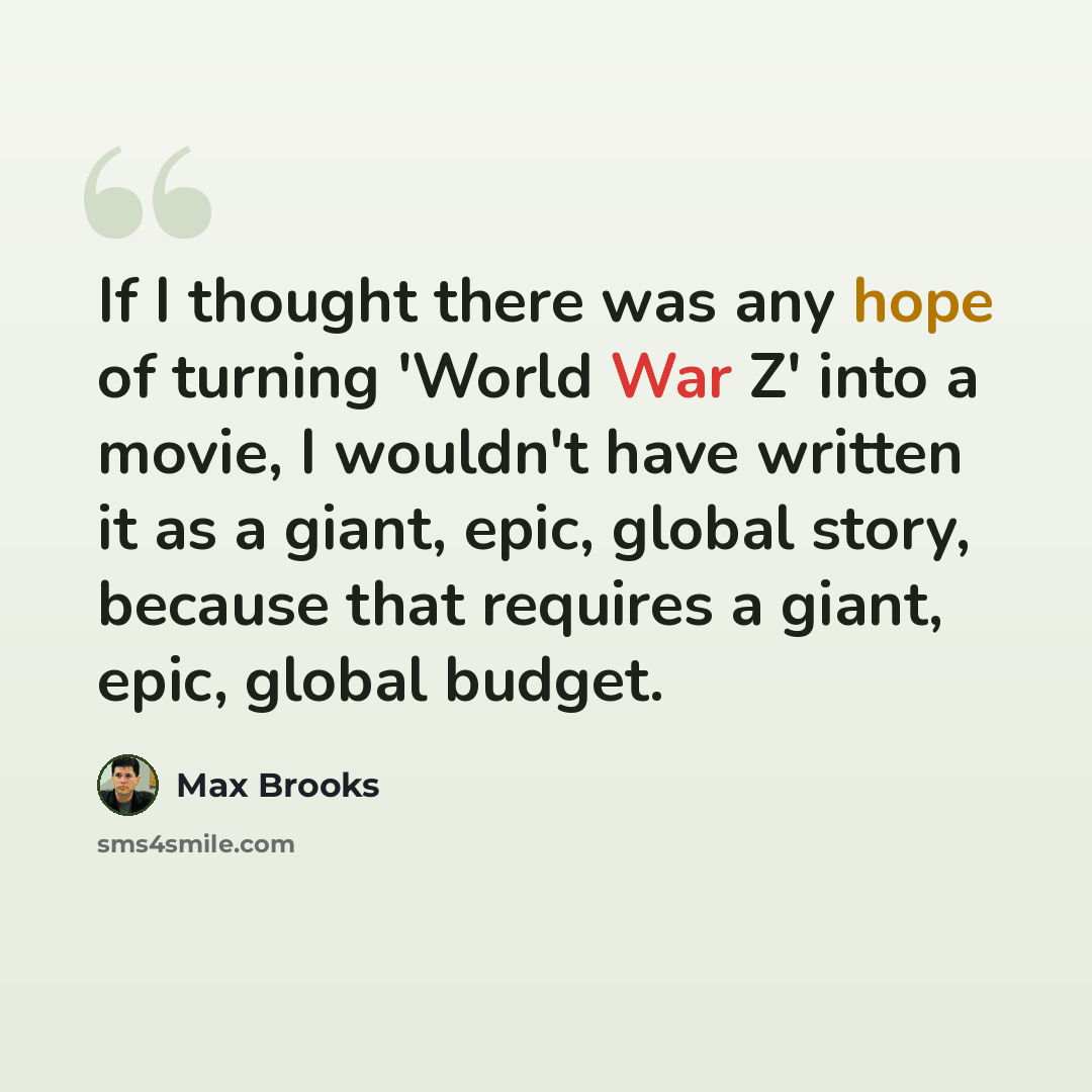 “If I thought there was any hope of turning 'World War Z' into a movie, I wouldn't have written it as a giant, epic, global story, because that requires a giant, epic, global budget.” quote by Max Brooks