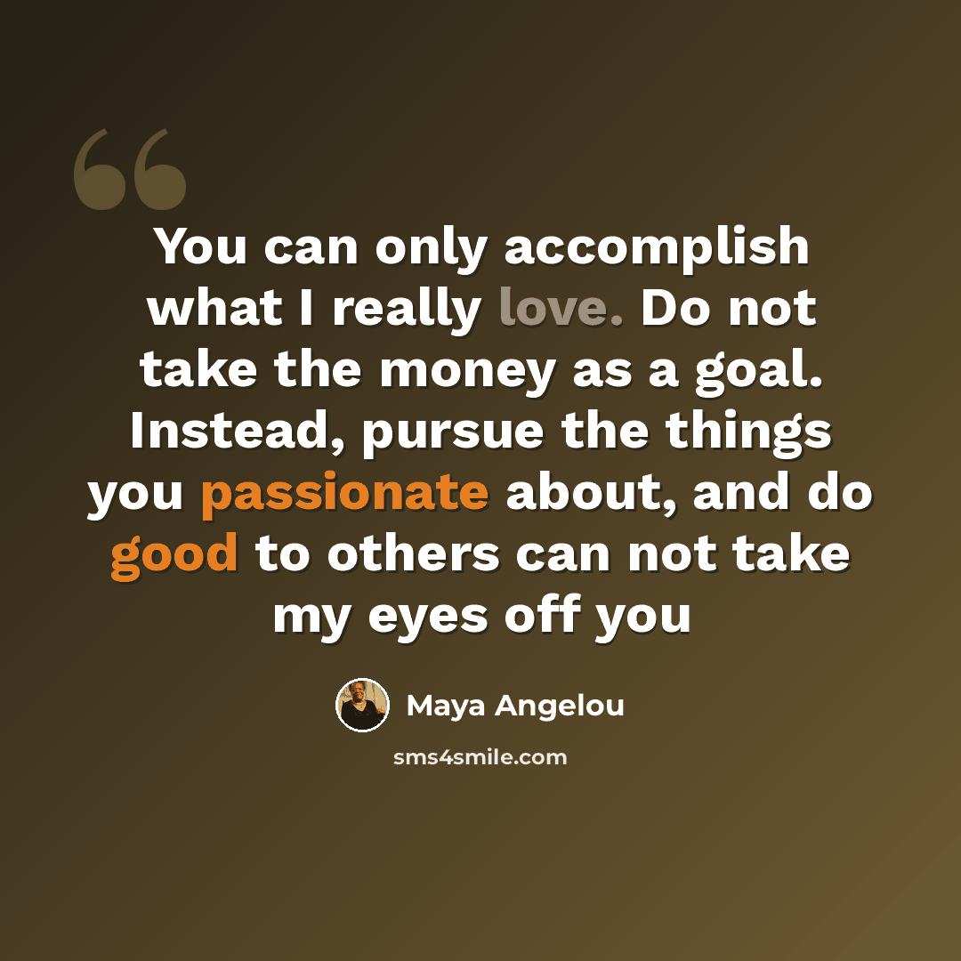 “You can only accomplish what I really love. Do not take the money as a goal. Instead, pursue the things you passionate about, and do good to others can not take my eyes off you” quote by Maya Angelou