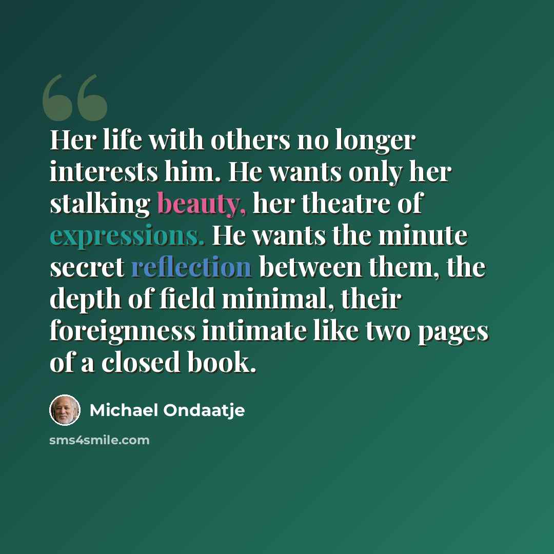 “Her life with others no longer interests him. He wants only her stalking beauty, her theatre of expressions. He wants the minute secret reflection between them, the depth of field minimal, their foreignness intimate like two pages of a closed book.” quote by Michael Ondaatje