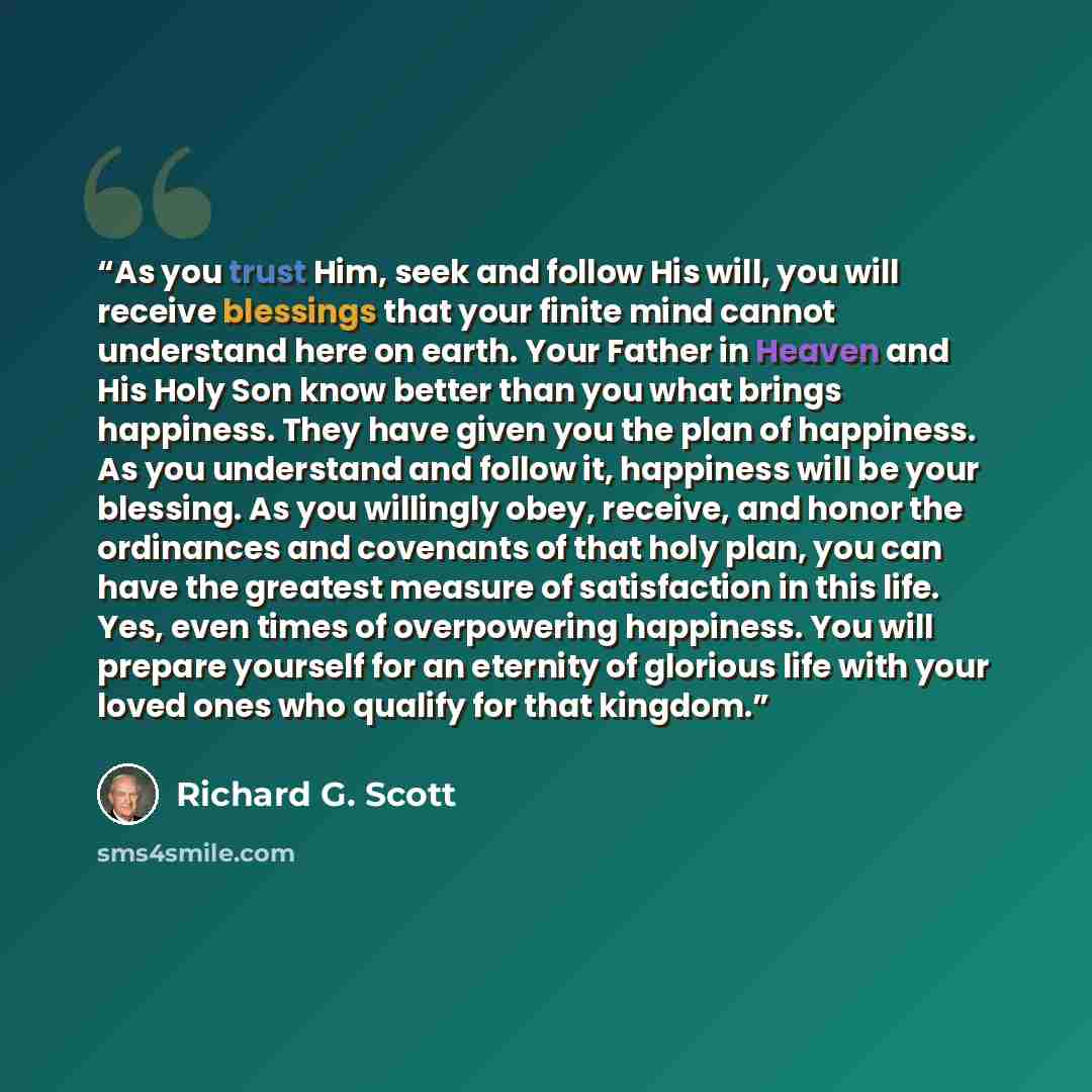 “As you trust Him, seek and follow His will, you will receive blessings that your finite mind cannot understand here on earth. Your Father in Heaven and His Holy Son know better than you what brings happiness. They have given you the plan of happiness. As you understand and follow it, happiness…” quote by Richard G. Scott