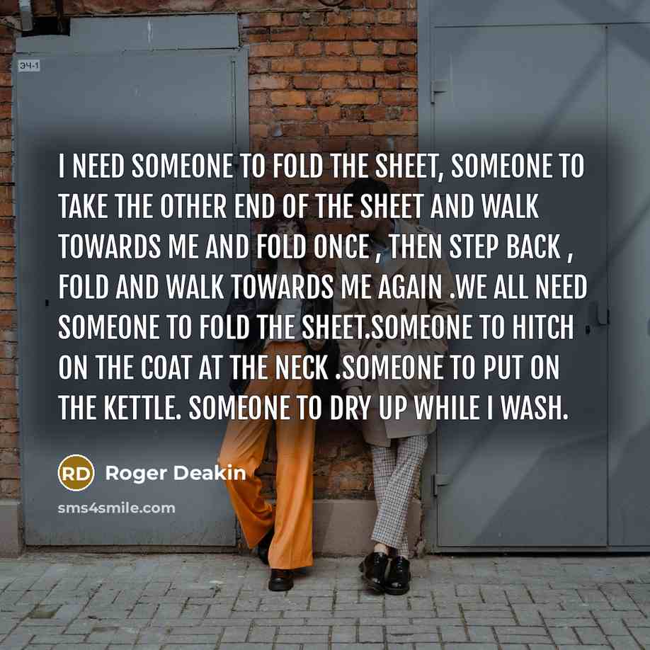 “I need someone to fold the sheet, someone to take the other end of the sheet and walk towards me and fold once , then step back , fold and walk towards me again .We all need someone to fold the sheet.Someone to hitch on the coat at the neck .Someone to put on the kettle. Someone to dry up while I…” quote by Roger Deakin