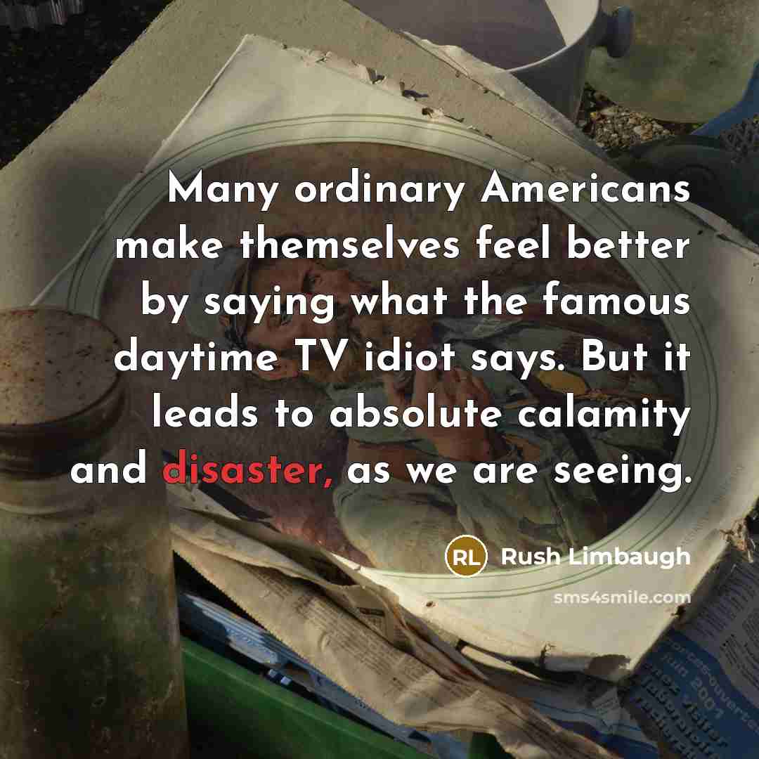 “Many ordinary Americans make themselves feel better by saying what the famous daytime TV idiot says. But it leads to absolute calamity and disaster, as we are seeing.” quote by Rush Limbaugh
