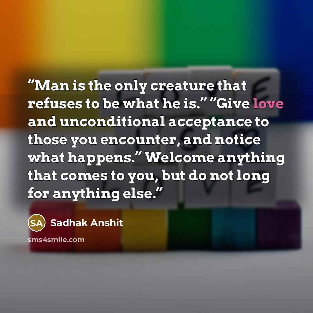 “Man is the only creature that refuses to be what he is.” “Give love and unconditional acceptance to those you encounter, and notice what happens.” Welcome anything that comes to you, but do not long for anything else.” quote by Sadhak Anshit