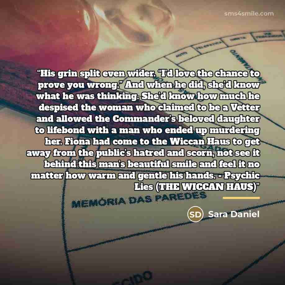“His grin split even wider. “I’d love the chance to prove you wrong.” And when he did, she’d know what he was thinking. She’d know how much he despised the woman who claimed to be a Vetter and allowed the Commander’s beloved daughter to lifebond with a man who ended up murdering her. Fiona had come…” quote by Sara Daniel