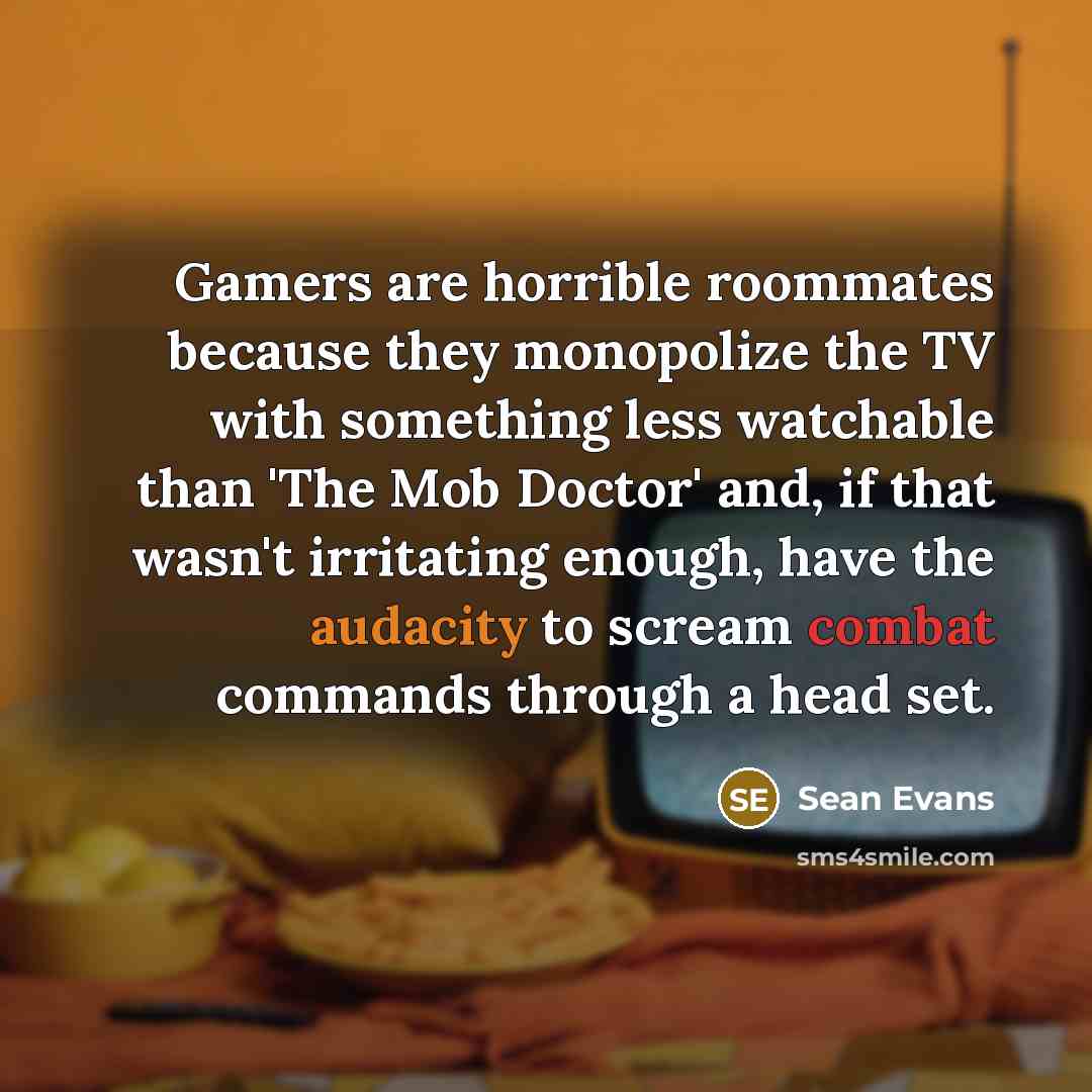 “Gamers are horrible roommates because they monopolize the TV with something less watchable than 'The Mob Doctor' and, if that wasn't irritating enough, have the audacity to scream combat commands through a head set.” quote by Sean Evans