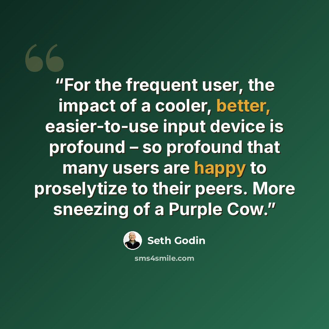 “For the frequent user, the impact of a cooler, better, easier-to-use input device is profound – so profound that many users are happy to proselytize to their peers. More sneezing of a Purple Cow.” quote by Seth Godin