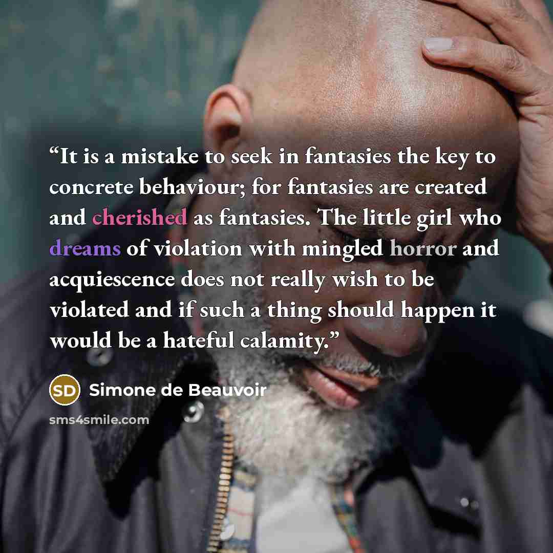 “It is a mistake to seek in fantasies the key to concrete behaviour; for fantasies are created and cherished as fantasies. The little girl who dreams of violation with mingled horror and acquiescence does not really wish to be violated and if such a thing should happen it would be a hateful calamity.” quote by Simone de Beauvoir
