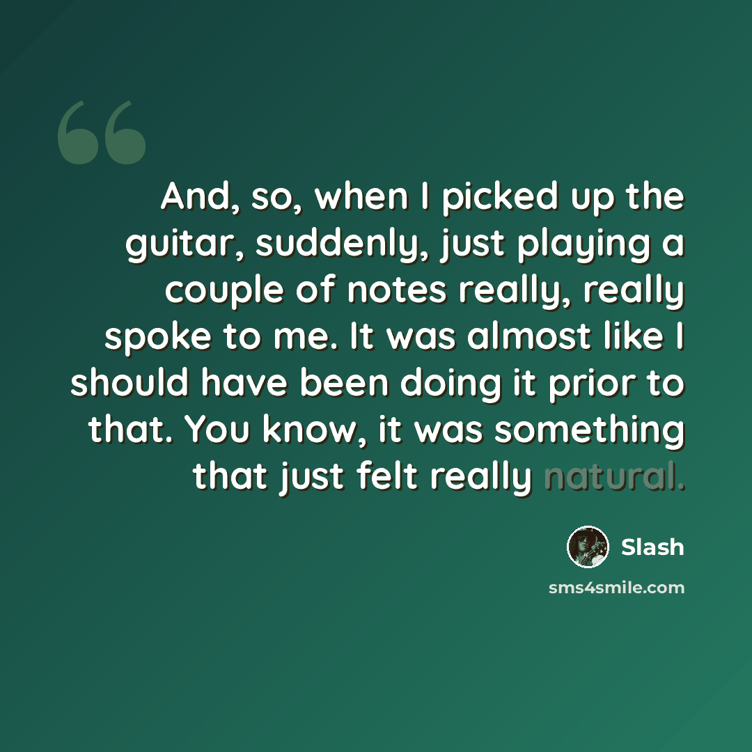 “And, so, when I picked up the guitar, suddenly, just playing a couple of notes really, really spoke to me. It was almost like I should have been doing it prior to that. You know, it was something that just felt really natural.” quote by Slash