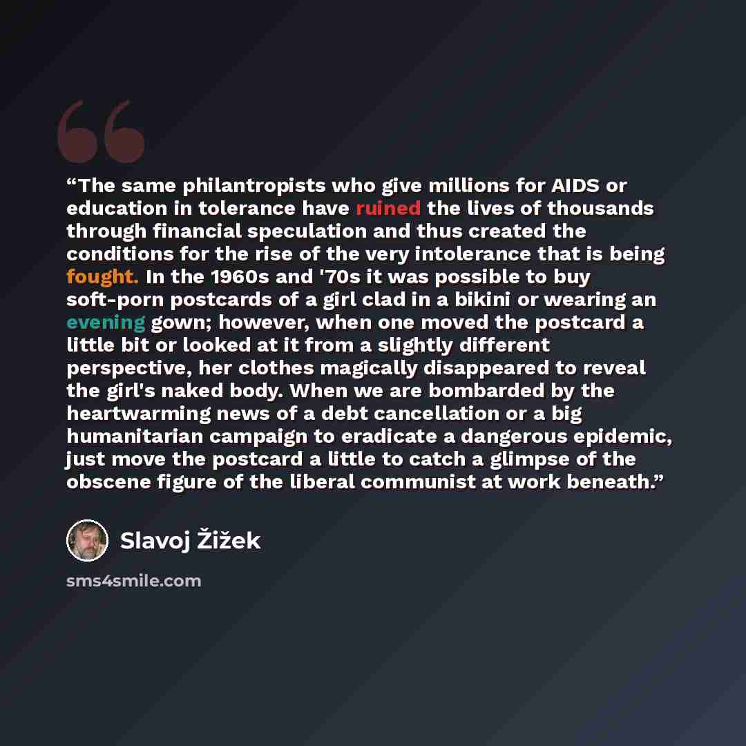 “The same philantropists who give millions for AIDS or education in tolerance have ruined the lives of thousands through financial speculation and thus created the conditions for the rise of the very intolerance that is being fought. In the 1960s and '70s it was possible to buy soft-porn postcards…” quote by Slavoj Žižek