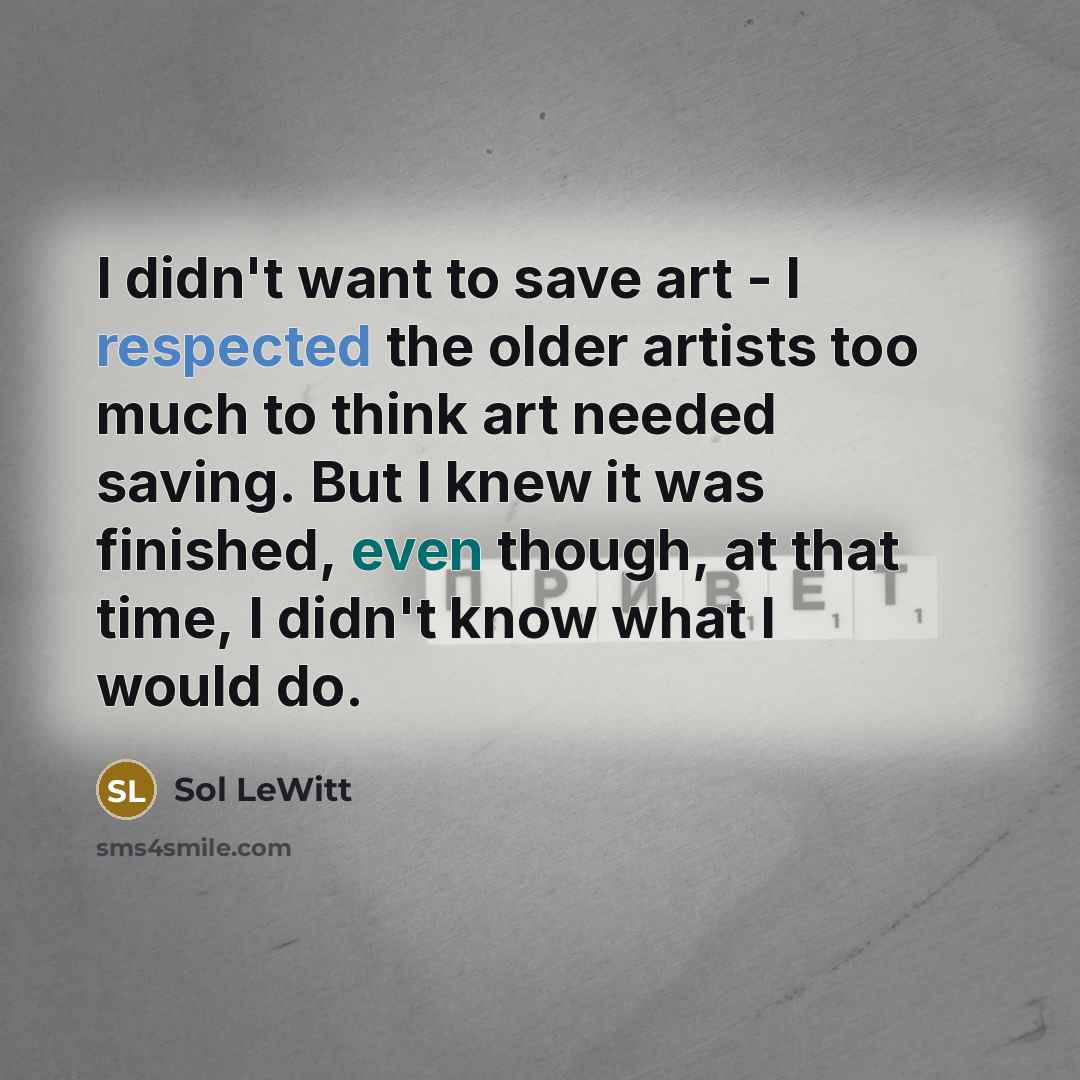 “I didn't want to save art - I respected the older artists too much to think art needed saving. But I knew it was finished, even though, at that time, I didn't know what I would do.” quote by Sol LeWitt