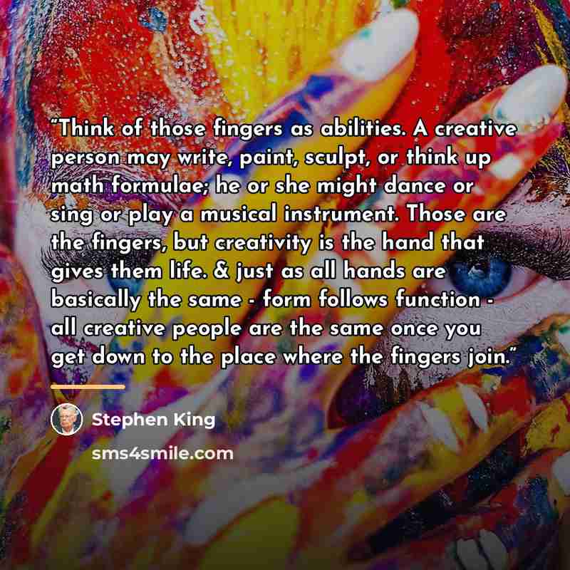“Think of those fingers as abilities. A creative person may write, paint, sculpt, or think up math formulae; he or she might dance or sing or play a musical instrument. Those are the fingers, but creativity is the hand that gives them life. & just as all hands are basically the same - form follows…” quote by Stephen King